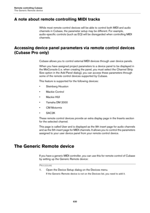 Page 630Remote controlling Cubase
The Generic Remote device
630
A note about remote controlling MIDI tracks
While most remote control devices will be able to control both MIDI and audio 
channels in Cubase, the parameter setup may be different. For example, 
audio-specific controls (such as EQ) will be disregarded when controlling MIDI 
channels.
Accessing device panel parameters via remote control devices 
(Cubase Pro only)
Cubase allows you to control external MIDI devices through user device panels.
When you...