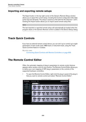 Page 634Remote controlling Cubase
Track Quick Controls
634
Importing and exporting remote setups
The Export button in the top right corner of the Generic Remote Setup window 
allows you to export the current setup, including the Control configuration (the table 
at the top) and all banks. The setup is saved as a file (with the file extension “.xml”). 
Clicking the Import button allows you to import saved remote setup files.
NOTE
The last imported or exported remote setup will automatically be loaded when the...