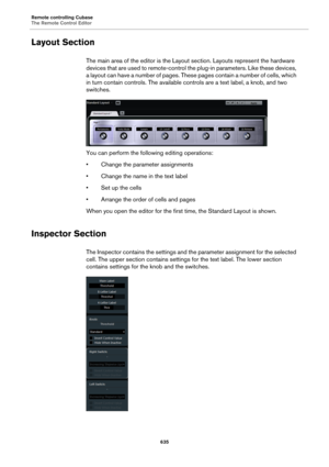 Page 635Remote controlling Cubase
The Remote Control Editor
635
Layout Section
The main area of the editor is the Layout section. Layouts represent the hardware 
devices that are used to remote-control the plug-in parameters. Like these devices, 
a layout can have a number of pages. These pages contain a number of cells, which 
in turn contain controls. The available controls are a text label, a knob, and two 
switches.
You can perform the following editing operations:
• Change the parameter assignments
• Change...