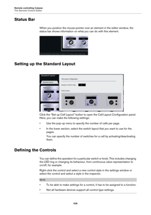 Page 636Remote controlling Cubase
The Remote Control Editor
636
Status Bar
When you position the mouse pointer over an element in the editor window, the 
status bar shows information on what you can do with this element.
Setting up the Standard Layout
Click the “Set up Cell Layout” button to open the Cell Layout Configuration panel. 
Here, you can make the following settings:
• Use the pop-up menu to specify the number of cells per page.
• In the lower section, select the switch layout that you want to use for...