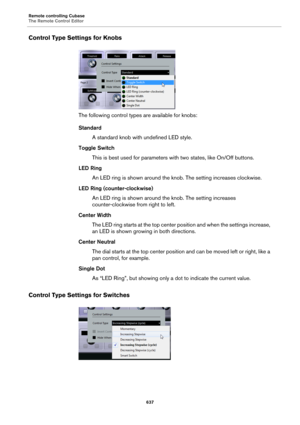 Page 637Remote controlling Cubase
The Remote Control Editor
637
Control Type Settings for Knobs
The following control types are available for knobs:
Standard
A standard knob with undefined LED style.
Toggle Switch
This is best used for parameters with two states, like On/Off buttons.
LED Ring
An LED ring is shown around the knob. The setting increases clockwise.
LED Ring (counter-clockwise)
An LED ring is shown around the knob. The setting increases 
counter-clockwise from right to left.
Center Width
The LED...