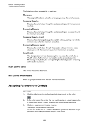 Page 638Remote controlling Cubase
The Remote Control Editor
638
The following options are available for switches:
Momentary
The assigned function is active for as long as you keep the switch pressed.
Increasing Stepwise
Pressing the switch steps through the available settings until the maximum is 
reached.
Decreasing Stepwise
Pressing the switch steps through the available settings in reverse order until 
the minimum is reached.
Increasing Stepwise (cycle)
Pressing the switch steps through the available...