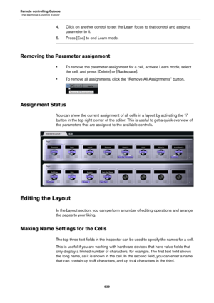 Page 639Remote controlling Cubase
The Remote Control Editor
639
4. Click on another control to set the Learn focus to that control and assign a 
parameter to it.
5. Press [Esc] to end Learn mode.
Removing the Parameter assignment
• To remove the parameter assignment for a cell, activate Learn mode, select 
the cell, and press [Delete] or [Backspace].
• To remove all assignments, click the “Remove All Assignments” button.
Assignment Status
You can show the current assignment of all cells in a layout by activating...