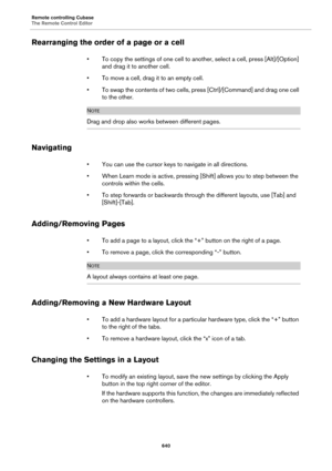 Page 640Remote controlling Cubase
The Remote Control Editor
640
Rearranging the order of a page or a cell
• To copy the settings of one cell to another, select a cell, press [Alt]/[Option] 
and drag it to another cell.
• To move a cell, drag it to an empty cell.
• To swap the contents of two cells, press [Ctrl]/[Command] and drag one cell 
to the other.
NOTE
Drag and drop also works between different pages.
Navigating
• You can use the cursor keys to navigate in all directions.
• When Learn mode is active,...
