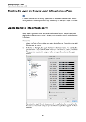 Page 641Remote controlling Cubase
Apple Remote (Macintosh only)
641
Resetting the Layout and Copying Layout Settings between Pages
Click the arrow button in the top right corner of the editor to revert to the default 
settings for the current layout or to copy the settings of one layout page to another.
Apple Remote (Macintosh only)
Many Apple computers come with an Apple Remote Control, a small hand-held 
device akin to TV remote controls. It allows you to remotely control certain features 
in Cubase....