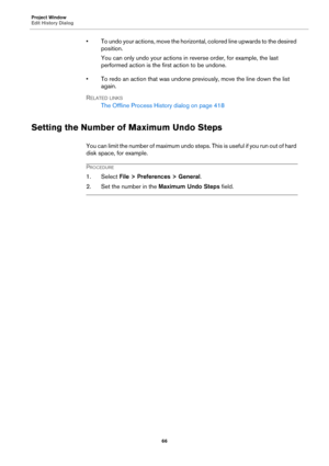 Page 66Project Window
Edit History Dialog
66
• To undo your actions, move the horizontal, colored line upwards to the desired 
position.
You can only undo your actions in reverse order, for example, the last 
performed action is the first action to be undone.
• To redo an action that was undone previously, move the line down the list 
again.
RELATED LINKS
The Offline Process History dialog on page 418
Setting the Number of Maximum Undo Steps
You can limit the number of maximum undo steps. This is useful if you...