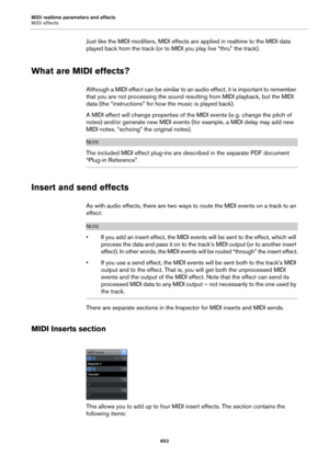 Page 653MIDI realtime parameters and effects
MIDI effects
653
Just like the MIDI modifiers, MIDI effects are applied in realtime to the MIDI data 
played back from the track (or to MIDI you play live “thru” the track).
What are MIDI effects?
Although a MIDI effect can be similar to an audio effect, it is important to remember 
that you are not processing the sound resulting from MIDI playback, but the MIDI 
data (the “instructions” for how the music is played back).
A MIDI effect will change properties of the...