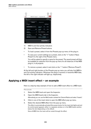 Page 656MIDI realtime parameters and effects
MIDI effects
656
1) MIDI In and Out activity indicators
2) Save and Remove Preset buttons
• To load a preset, select it from the Presets pop-up menu of the plug-in.
• To save your current settings as a preset, click on the “+” button (“Save 
Preset”) to the right of the Presets menu.
You will be asked to specify a name for the preset. The saved preset will then 
be available for selection from the pop-up menu for all instances of that MIDI 
plug-in, in all projects.
•...