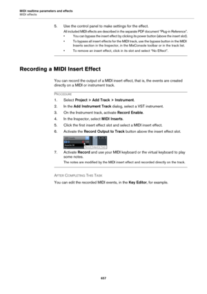 Page 657MIDI realtime parameters and effects
MIDI effects
657
5. Use the control panel to make settings for the effect.
All included MIDI effects are described in the separate PDF document “Plug-in Reference”.
• You can bypass the insert effect by clicking its power button (above the insert slot).
• To bypass all insert effects for the MIDI track, use the bypass button in the MIDI 
Inserts section in the Inspector, in the MixConsole toolbar or in the track list.
• To remove an insert effect, click in its slot...