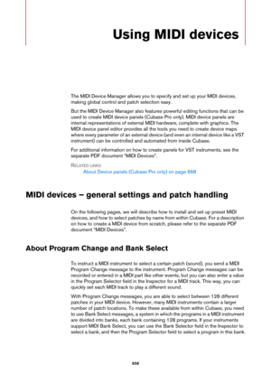 Page 658658
Using MIDI devices
The MIDI Device Manager allows you to specify and set up your MIDI devices, 
making global control and patch selection easy.
But the MIDI Device Manager also features powerful editing functions that can be 
used to create MIDI device panels (Cubase Pro only). MIDI device panels are 
internal representations of external MIDI hardware, complete with graphics. The 
MIDI device panel editor provides all the tools you need to create device maps 
where every parameter of an external...