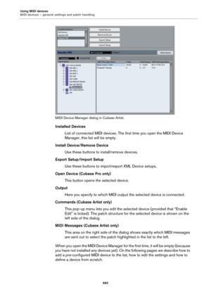 Page 660Using MIDI devices
MIDI devices – general settings and patch handling
660
MIDI Device Manager dialog in Cubase Artist.
Installed Devices
List of connected MIDI devices. The first time you open the MIDI Device 
Manager, this list will be empty.
Install Device/Remove Device
Use these buttons to install/remove devices.
Export Setup/Import Setup
Use these buttons to import/export XML Device setups.
Open Device (Cubase Pro only)
This button opens the selected device.
Output
Here you specify to which MIDI...