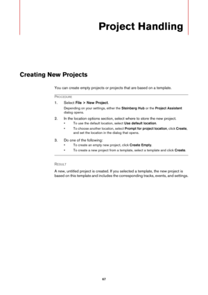 Page 6767
Project Handling
Creating New Projects
You can create empty projects or projects that are based on a template.
PROCEDURE
1. Select File > New Project.
Depending on your settings, either the Steinberg Hub or the Project Assistant 
dialog opens.
2. In the location options section, select where to store the new project.
• To use the default location, select Use default location.
• To choose another location, select Prompt for project location, click Create, 
and set the location in the dialog that...