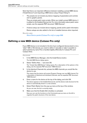Page 661Using MIDI devices
MIDI devices – general settings and patch handling
661
Note that there is an important difference between installing a preset MIDI device 
(“Install Device”) and importing a MIDI device setup (“Import Setup”):
• The presets do not include any device mapping of parameters and controls 
and no graphic panels.
They are simply patch name scripts. When you install a preset MIDI device, it 
is added to the Installed Devices list. For more information about patch name 
scripts, see the...