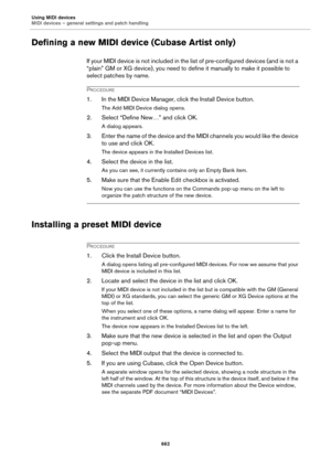 Page 662Using MIDI devices
MIDI devices – general settings and patch handling
662
Defining a new MIDI device (Cubase Artist only)
If your MIDI device is not included in the list of pre-configured devices (and is not a 
“plain” GM or XG device), you need to define it manually to make it possible to 
select patches by name.
PROCEDURE
1. In the MIDI Device Manager, click the Install Device button.
The Add MIDI Device dialog opens.
2. Select “Define New…” and click OK.
A dialog appears.
3. Enter the name of the...