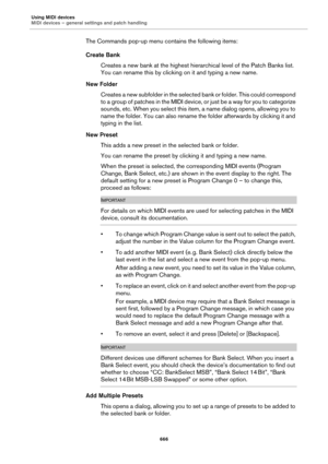 Page 666Using MIDI devices
MIDI devices – general settings and patch handling
666
The Commands pop-up menu contains the following items:
Create Bank
Creates a new bank at the highest hierarchical level of the Patch Banks list. 
You can rename this by clicking on it and typing a new name.
New Folder
Creates a new subfolder in the selected bank or folder. This could correspond 
to a group of patches in the MIDI device, or just be a way for you to categorize 
sounds, etc. When you select this item, a name dialog...