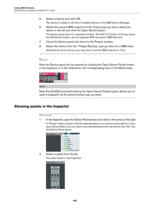 Page 669Using MIDI devices
About Device panels (Cubase Pro only)
669
5. Select a device and click OK.
The device is added to the list of installed devices in the MIDI Device Manager.
6. Select the correct MIDI output from the Output pop-up menu, select the 
device in the list and click the Open Device button.
The device panel opens in a separate window. The Edit (“e”) button at the top opens 
the Edit Panel window, see the separate PDF document “MIDI Devices”.
7. Close the Device panel and return to the Project...