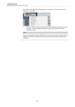 Page 671Using MIDI devices
About Device panels (Cubase Pro only)
671
If you click in the name field, all parameters in the device are shown and can be 
selected for automation.
• To open another automation track for the next parameter on the pop-up menu, 
click the + button (“Append automation track”) at the bottom left of the 
automation track.
NOTE
If you wrote automation but your MIDI device is not yet connected, the panel will not 
display any parameter changes when playing back the track with the Read...