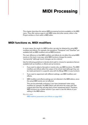 Page 672672
MIDI Processing
This chapter describes the various MIDI processing functions available on the MIDI 
menu. They offer various ways to edit MIDI notes and other events, either in the 
Project window or from within a MIDI editor.
MIDI functions vs. MIDI modifiers
In some cases, the result of a MIDI function can also be obtained by using MIDI 
modifiers and effects. For example, the operations “Transpose” and “Quantize” are 
available both as MIDI modifiers and as MIDI functions.
The main difference is...