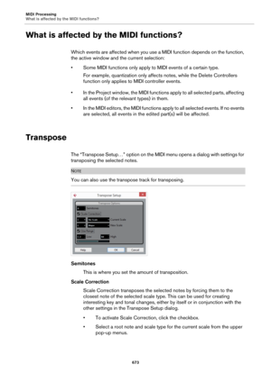 Page 673MIDI Processing
What is affected by the MIDI functions?
673
What is affected by the MIDI functions?
Which events are affected when you use a MIDI function depends on the function, 
the active window and the current selection:
• Some MIDI functions only apply to MIDI events of a certain type.
For example, quantization only affects notes, while the Delete Controllers 
function only applies to MIDI controller events.
• In the Project window, the MIDI functions apply to all selected parts, affecting 
all...
