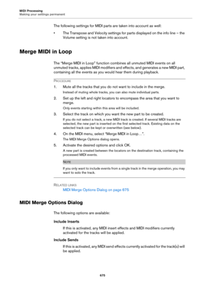 Page 675MIDI Processing
Making your settings permanent
675
The following settings for MIDI parts are taken into account as well:
• The Transpose and Velocity settings for parts displayed on the info line – the 
Volume setting is not taken into account.
Merge MIDI in Loop
The “Merge MIDI in Loop” function combines all unmuted MIDI events on all 
unmuted tracks, applies MIDI modifiers and effects, and generates a new MIDI part, 
containing all the events as you would hear them during playback.
PROCEDURE
1. Mute...