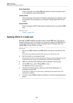 Page 676MIDI Processing
Making your settings permanent
676
Erase Destination
If this is activated, any existing MIDI data between the left and right locators 
on the destination track will be deleted.
Include Chase
If this is activated, events placed outside the selected part but relating to it will 
be included in the processing, e.
 g. a Program Change right before the left 
locator.
Convert VST3
If this is activated, all VST 3 data within the selected area is converted to MIDI 
data.
RELATED LINKS
Chase on...