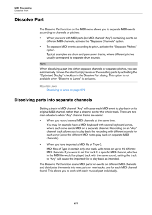 Page 677MIDI Processing
Dissolve Part
677
Dissolve Part
The Dissolve Part function on the MIDI menu allows you to separate MIDI events 
according to channels or pitches:
• When you work with MIDI parts (on MIDI channel “Any”) containing events on 
different MIDI channels, activate the “Separate Channels” option.
• To separate MIDI events according to pitch, activate the “Separate Pitches” 
option.
Typical examples are drum and percussion tracks, where different pitches 
usually correspond to separate drum...