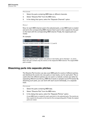 Page 678MIDI Processing
Dissolve Part
678
PROCEDURE
1. Select the parts containing MIDI data on different channels.
2. Select “Dissolve Part” from the MIDI menu.
3. In the dialog that opens, select the “Separate Channels” option.
RESULT 
Now, for each MIDI channel used in the selected parts, a new MIDI track is created 
and set to the corresponding MIDI channel. Each event is then copied into the part 
on the track with the corresponding MIDI channel. Finally, the original parts are 
muted.
An example:
This part...