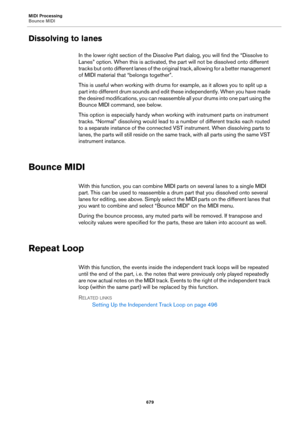 Page 679MIDI Processing
Bounce MIDI
679
Dissolving to lanes
In the lower right section of the Dissolve Part dialog, you will find the “Dissolve to 
Lanes” option. When this is activated, the part will not be dissolved onto different 
tracks but onto different lanes of the original track, allowing for a better management 
of MIDI material that “belongs together”.
This is useful when working with drums for example, as it allows you to split up a 
part into different drum sounds and edit these independently. When...