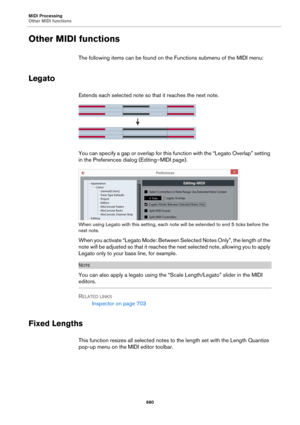 Page 680MIDI Processing
Other MIDI functions
680
Other MIDI functions
The following items can be found on the Functions submenu of the MIDI menu:
Legato
Extends each selected note so that it reaches the next note.
You can specify a gap or overlap for this function with the “Legato Overlap” setting 
in the Preferences dialog (Editing–MIDI page).
When using Legato with this setting, each note will be extended to end 5 ticks before the 
next note.
When you activate “Legato Mode: Between Selected Notes Only”, the...