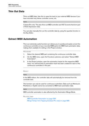 Page 684MIDI Processing
Other MIDI functions
684
Thin Out Data
Thins out MIDI data. Use this to ease the load on your external MIDI devices if you 
have recorded very dense controller curves, etc.
NOTE
Cubase Pro only: T h i s  a l s o  t h i n s  o u t  M I D I  c o n t r o l l e r  a n d  V S T  3  e v e n t s  t h a t  f o r m  p a r t  
of Note Expression data.
You can also manually thin out the controller data by using the quantize function in 
the Key Editor.
Extract MIDI Automation
This is an extremely...