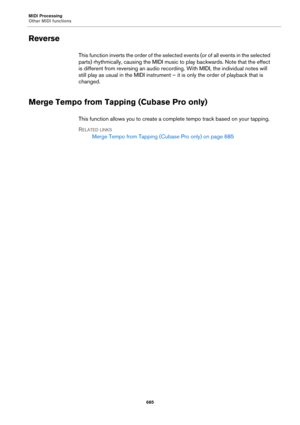 Page 685MIDI Processing
Other MIDI functions
685
Reverse
This function inverts the order of the selected events (or of all events in the selected 
parts) rhythmically, causing the MIDI music to play backwards. Note that the effect 
is different from reversing an audio recording. With MIDI, the individual notes will 
still play as usual in the MIDI instrument – it is only the order of playback that is 
changed. 
Merge Tempo from Tapping (Cubase Pro only)
This function allows you to create a complete tempo track...