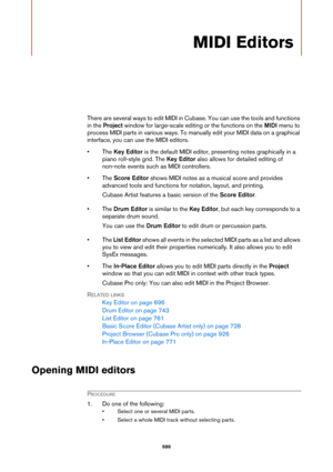 Page 686686
MIDI Editors
There are several ways to edit MIDI in Cubase. You can use the tools and functions 
in the Project window for large-scale editing or the functions on the MIDI menu to 
process MIDI parts in various ways. To manually edit your MIDI data on a graphical 
interface, you can use the MIDI editors.
• The Key Editor is the default MIDI editor, presenting notes graphically in a 
piano roll-style grid. The Key Editor also allows for detailed editing of 
non-note events such as MIDI controllers.
•...