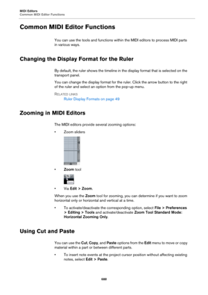 Page 688MIDI Editors
Common MIDI Editor Functions
688
Common MIDI Editor Functions
You can use the tools and functions within the MIDI editors to process MIDI parts 
in various ways.
Changing the Display Format for the Ruler
By default, the ruler shows the timeline in the display format that is selected on the 
transport panel.
You can change the display format for the ruler. Click the arrow button to the right 
of the ruler and select an option from the pop-up menu.
RELATED LINKS
Ruler Display Formats on page...