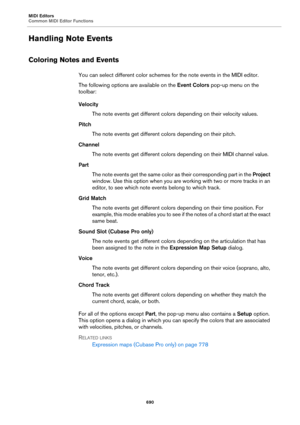 Page 690MIDI Editors
Common MIDI Editor Functions
690
Handling Note Events
Coloring Notes and Events
You can select different color schemes for the note events in the MIDI editor.
The following options are available on the Event Colors pop-up menu on the 
toolbar:
Velocity
The note events get different colors depending on their velocity values.
Pitch
The note events get different colors depending on their pitch.
Channel
The note events get different colors depending on their MIDI channel value.
Part
The note...