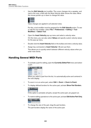 Page 695MIDI Editors
Common MIDI Editor Functions
695
•Use the Edit Velocity tool modifier. The cursor changes into a speaker, and 
next to the note, a field with the Note Velocity slider shows the value. Move 
the mouse pointer up or down to change the value.
Value changes are applied to all selected notes.
For this, a tool modifier must be assigned for the Edit Velocity action. To see 
or edit the tool modifier, select File > Preferences > Editing > Tool 
Modifiers > Select Tool.
• Open the Insert Velocity...