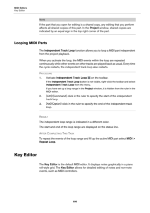 Page 696MIDI Editors
Key Editor696
NOTE
If the part that you open for editing is a shared copy, any editing that you perform 
affects all shared copies of this part. In the  Project window, shared copies are 
indicated by an equal sign in the top right corner of the part.
Looping MIDI Parts
The Independent Track Loop  function allows you to loop a MIDI part independent 
from the project playback.
When you activate the loop, the MIDI events within the loop are repeated 
c
 ontinuously while other events on other...