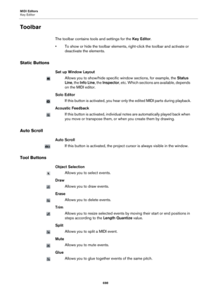 Page 698MIDI Editors
Key Editor
698
Toolbar
The toolbar contains tools and settings for the Key Editor.
• To show or hide the toolbar elements, right-click the toolbar and activate or 
deactivate the elements.
Static Buttons
Set up Window Layout
Allows you to show/hide specific window sections, for example, the Status 
Line, the Info Line, the Inspector, etc. Which sections are available, depends 
on the MIDI editor.
Solo Editor
If this button is activated, you hear only the edited MIDI parts during playback....