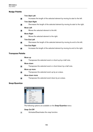 Page 700MIDI Editors
Key Editor
700
Nudge Palette
Trim Start Left
Increases the length of the selected element by moving its start to the left.
Trim Start Right
Decreases the length of the selected element by moving its start to the right.
Move Left
Moves the selected element to the left.
Move Right
Moves the selected element to the right.
Trim End Left
Decreases the length of the selected element by moving its end to the left.
Trim End Right
Increases the length of the selected element by moving its end to the...