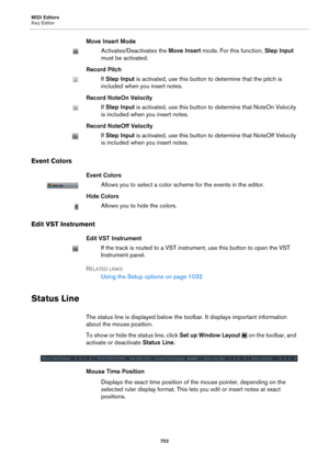 Page 702MIDI Editors
Key Editor702
Move Insert Mode
Activates/Deactivates the Move Insert mode. For this function,  Step Input 
must be activated.
Record Pitch
If  Step Input  is activated, use this button to determine that the pitch is 
included when you insert notes.
Record NoteOn Velocity
If  Step Input  is activated, use this button to determine that NoteOn Velocity 
is included when you insert notes.
Record NoteOff Velocity
If  Step Input  is activated, use this button to  determine that NoteOff Velocity...