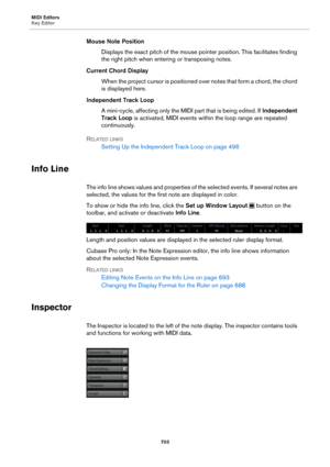 Page 703MIDI Editors
Key Editor703
Mouse Note PositionDisplays the exact pitch of the mouse pointer position. This facilitates finding 
t
he right pitch when entering or transposing notes.
Current Chord Display When the project cursor is positioned over notes that form a chord, the chord 
is displayed here.
Independent Track Loop A mini-cycle, affecting only the MIDI  part that is being edited. If Independe
 nt 
Track Loop  is activated, MIDI events within the loop range are repeated 
continuously.
R
ELATED...