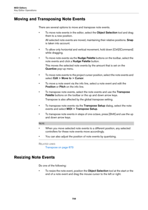 Page 708MIDI Editors
Key Editor Operations
708
Moving and Transposing Note Events
There are several options to move and transpose note events.
• To move note events in the editor, select the Object Selection tool and drag 
them to a new position.
All selected note events are moved, maintaining their relative positions. Snap 
is taken into account.
• To allow only horizontal and vertical movement, hold down [Ctrl]/[Command] 
while dragging.
• To move note events via the Nudge Palette buttons on the toolbar,...