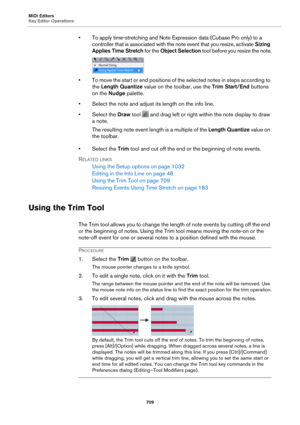 Page 709MIDI Editors
Key Editor Operations709
• To apply time-stretching and Note Expression data (Cubase Pro only) to a controller that is associated with th e note event that you resize, activate  Sizing 
Applies Time Stretch  for the Object Selection  tool before you resize the note.
• To move the start or end positions of the selected notes in steps according to 
the Length Quantize  value on the toolbar, use the Trim Start/End  buttons 
on the  Nudge  palette.
• Select the note and adjust its length on the...