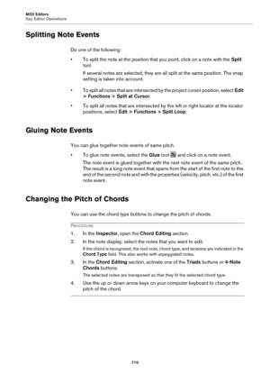 Page 710MIDI Editors
Key Editor Operations710
Splitting Note Events
Do one of the following:
• To split the note at the position that you point, click on a note with the  Split 
tool.
If several notes are selected, they are al l split at the 
 same position. The snap 
setting is taken into account.
• To split all notes that are intersected by the project cursor position, select  Edit 
> Functions > Split at Cur
 sor.
• To split all notes that are intersected by the left or right locator at the locator...
