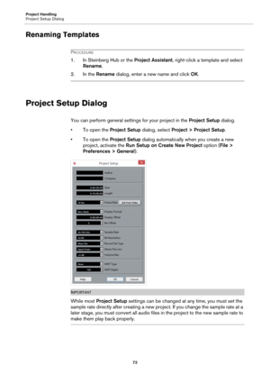 Page 72Project Handling
Project Setup Dialog
72
Renaming Templates
PROCEDURE
1. In Steinberg Hub or the Project Assistant, right-click a template and select 
Rename.
2. In the Rename dialog, enter a new name and click OK.
Project Setup Dialog
You can perform general settings for your project in the Project Setup dialog.
• To open the Project Setup dialog, select Project > Project Setup.
• To open the Project Setup dialog automatically when you create a new 
project, activate the Run Setup on Create New Project...