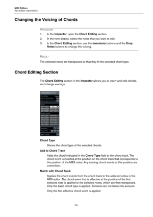 Page 711MIDI Editors
Key Editor Operations
711
Changing the Voicing of Chords
PROCEDURE
1. In the Inspector, open the Chord Editing section.
2. In the note display, select the notes that you want to edit.
3. In the Chord Editing section, use the Inversions buttons and the Drop 
Notes buttons to change the voicing.
RESULT 
The selected notes are transposed so that they fit the selected chord type.
Chord Editing Section
The Chord Editing section in the Inspector allows you to insert and edit chords, 
and change...