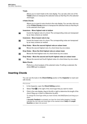 Page 712MIDI Editors
Key Editor Operations712
TriadsAllows you to insert triads  to the
  note display. You can also click one of the 
Triads  buttons to transpose the selected notes so that they fit to the selected 
chord type.
4-Note Chords Allows you to insert 4-note chords to the note display. You can also click one 
of
 the 4-Note Chords  buttons to transpose the selected notes so that they fit 
to the selected chord type.
Inversions - Move highest note to bottom
Inverts the highest note of a chord. The...