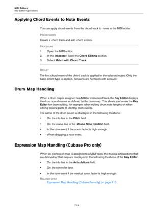 Page 713MIDI Editors
Key Editor Operations
713
Applying Chord Events to Note Events
You can apply chord events from the chord track to notes in the MIDI editor.
PREREQUISITE 
Create a chord track and add chord events.
PROCEDURE
1. Open the MIDI editor.
2. In the Inspector, open the Chord Editing section.
3. Select Match with Chord Track.
RESULT 
The first chord event of the chord track is applied to the selected notes. Only the 
basic chord type is applied. Tensions are not taken into account.
Drum Map Handling...