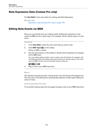 Page 714MIDI Editors
Key Editor Operations714
Note Expression Data (Cubase Pro only)
The Key Editor  is the main editor for wo rking with Note Expression.
R
ELATED LINKS
Expression maps (Cubase Pro only) on  page  778
Editing Note Events via MIDI
Since you can directly hear your editing results. Editing the properties of note 
events via MIDI can be a quick way to, for example, set the velocity value of a note 
event.
PROCEDURE
1. In the  Key Editor, select the note event that you want to edit.
2. Click  MIDI...
