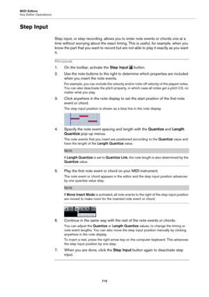 Page 715MIDI Editors
Key Editor Operations715
Step Input
Step input, or step recording, allows you to enter note events or chords one at a 
time without worrying about the exact timing. This is useful, for example, when you 
know the part that you want to record but are not able to play it exactly as you want 
it.
PROCEDURE
1. On the toolbar, activate the Step Input   button.
2. Use the note buttons to the right to determine which properties are included  w
 hen you insert the note events.
For example, you can...