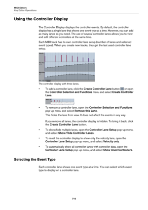 Page 716MIDI Editors
Key Editor Operations716
Using the Controller Display
The Controller Display displays the controller events. By default, the controller 
display has a single lane that shows one event type at a time. However, you can add 
as many lanes as you need. The use of several controller lanes allows you to view 
and edit different controllers at the same time.
Each MIDI track has its own controller lane setup (number of lanes and selected 
e
 vent types). When you create new tracks, they get the last...